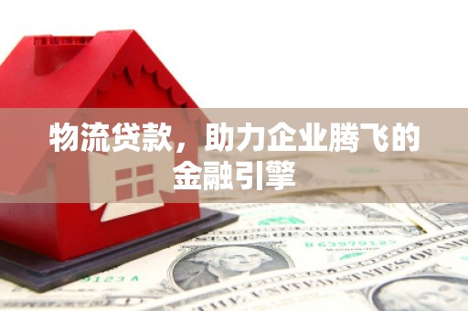 攀枝花物流贷款，助力企业腾飞的金融引擎