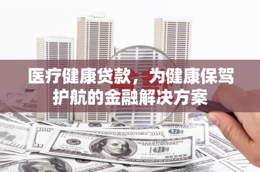 甘德医疗健康贷款，为健康保驾护航的金融解决方案